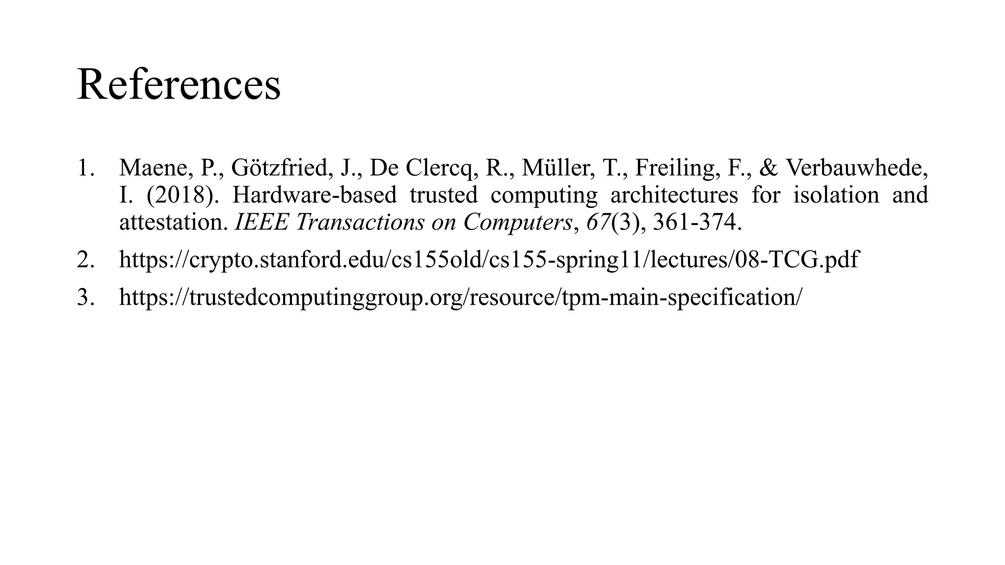 References
1. Maene, P., Götzfried, J., De Clercq, R., Müller, T., Freiling, F., & Verbauwhede,
I. (2018). Hardware-based trusted computing architectures for isolation and
attestation. IEEE Transactions on Computers, 67(3), 361-374.
2. https://crypto.stanford.edu/cs155old/cs155-spring11/lectures/08-TCG.pdf
3. https://trustedcomputinggroup.org/resource/tpm-main-specification/
 