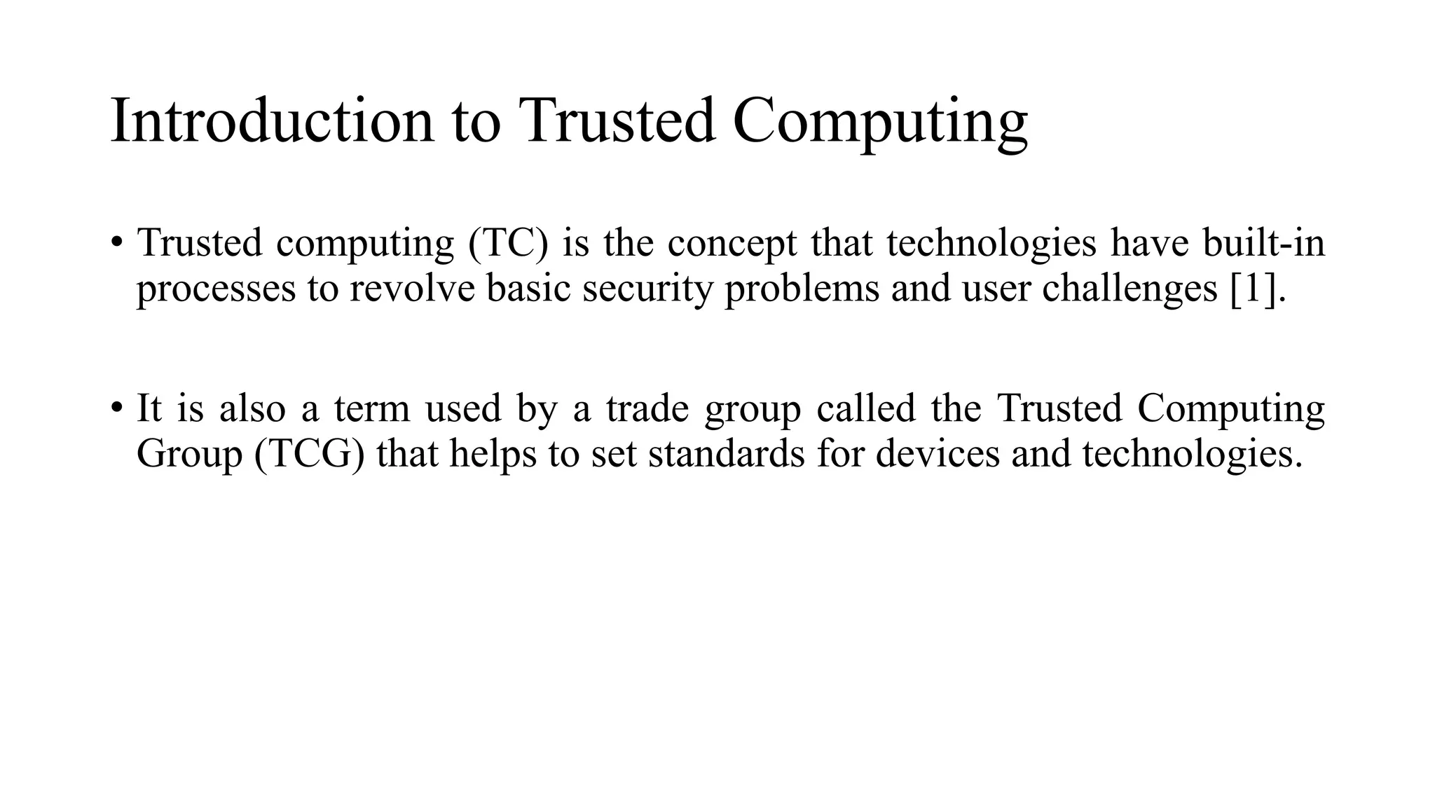 Introduction to Trusted Computing
• Trusted computing (TC) is the concept that technologies have built-in
processes to revolve basic security problems and user challenges [1].
• It is also a term used by a trade group called the Trusted Computing
Group (TCG) that helps to set standards for devices and technologies.
 