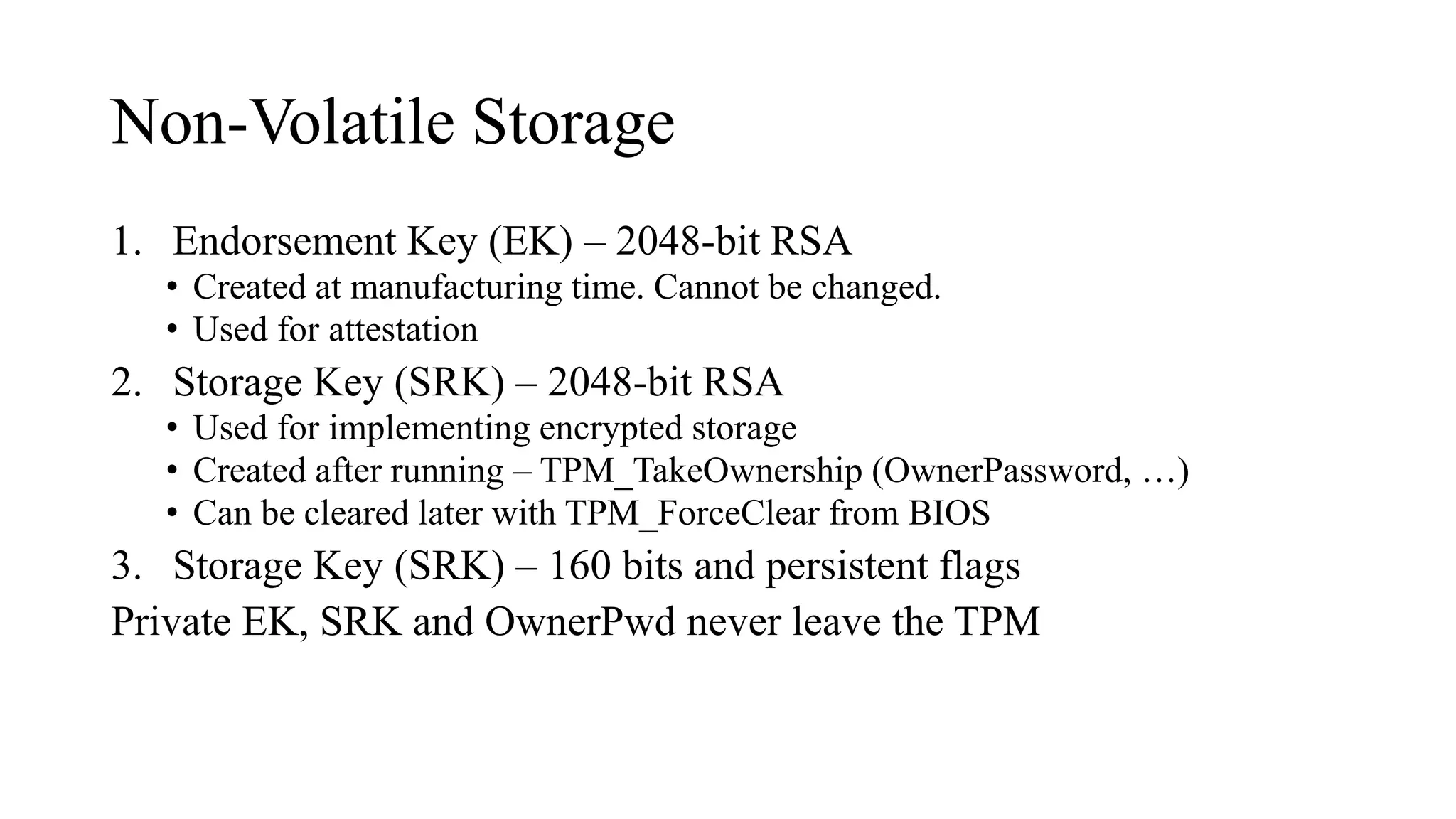 Non-Volatile Storage
1. Endorsement Key (EK) – 2048-bit RSA
• Created at manufacturing time. Cannot be changed.
• Used for attestation
2. Storage Key (SRK) – 2048-bit RSA
• Used for implementing encrypted storage
• Created after running – TPM_TakeOwnership (OwnerPassword, …)
• Can be cleared later with TPM_ForceClear from BIOS
3. Storage Key (SRK) – 160 bits and persistent flags
Private EK, SRK and OwnerPwd never leave the TPM
 