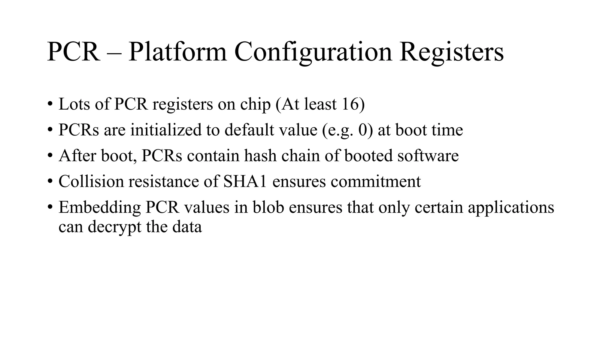 PCR – Platform Configuration Registers
• Lots of PCR registers on chip (At least 16)
• PCRs are initialized to default value (e.g. 0) at boot time
• After boot, PCRs contain hash chain of booted software
• Collision resistance of SHA1 ensures commitment
• Embedding PCR values in blob ensures that only certain applications
can decrypt the data
 