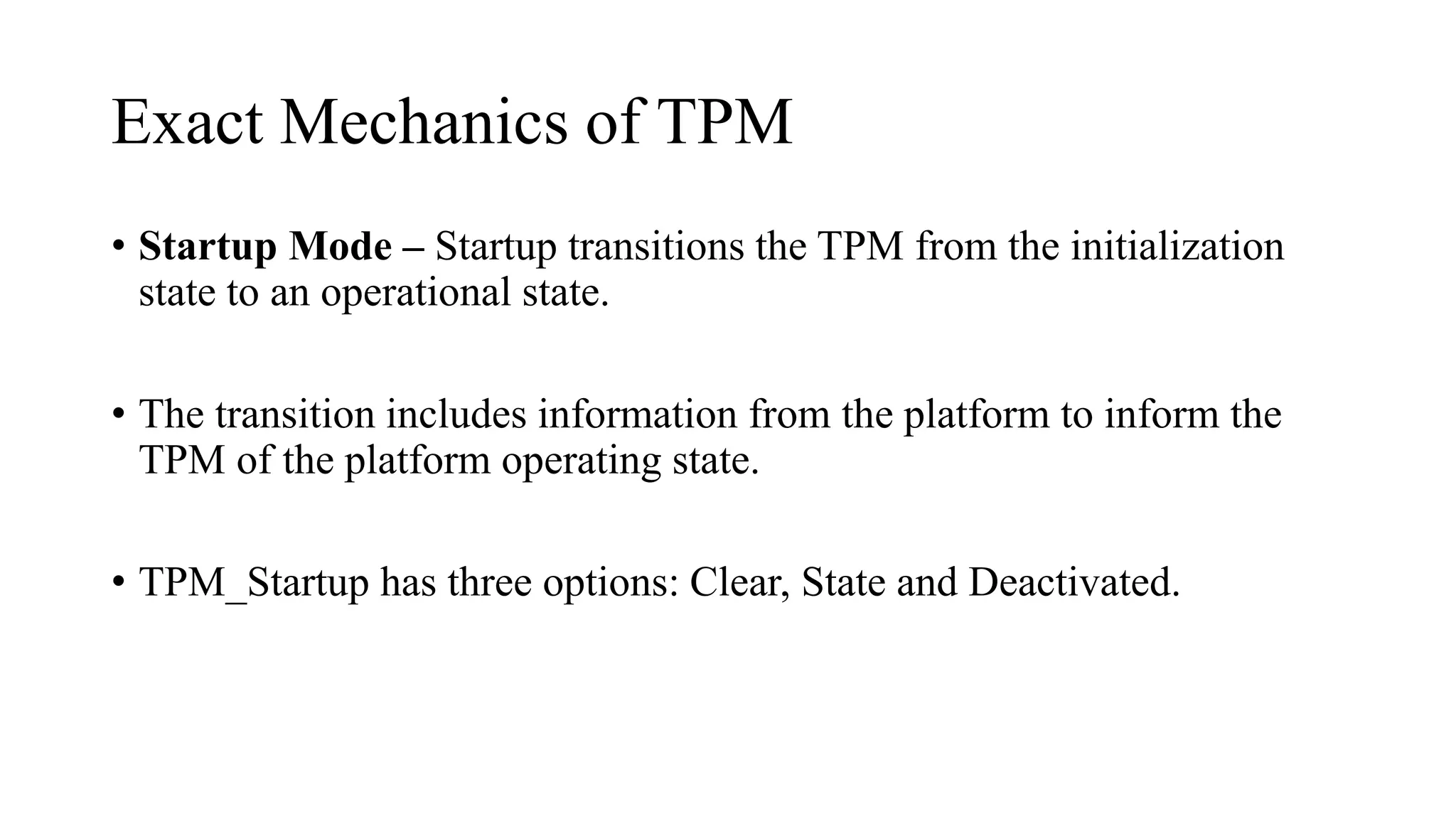 Exact Mechanics of TPM
• Startup Mode – Startup transitions the TPM from the initialization
state to an operational state.
• The transition includes information from the platform to inform the
TPM of the platform operating state.
• TPM_Startup has three options: Clear, State and Deactivated.
 