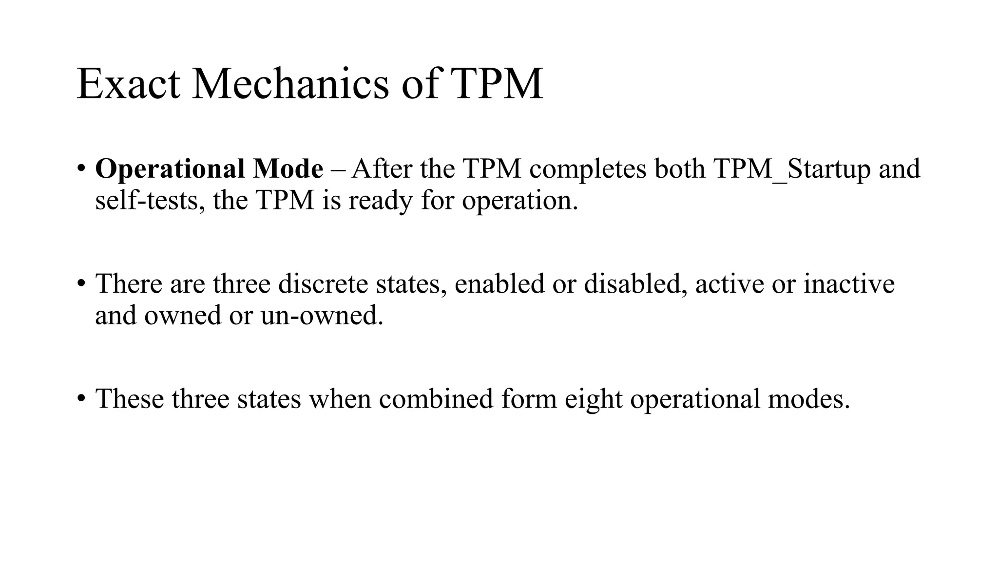 Exact Mechanics of TPM
• Operational Mode – After the TPM completes both TPM_Startup and
self-tests, the TPM is ready for operation.
• There are three discrete states, enabled or disabled, active or inactive
and owned or un-owned.
• These three states when combined form eight operational modes.
 