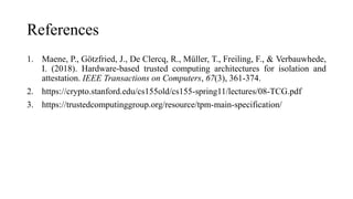 References
1. Maene, P., Götzfried, J., De Clercq, R., Müller, T., Freiling, F., & Verbauwhede,
I. (2018). Hardware-based trusted computing architectures for isolation and
attestation. IEEE Transactions on Computers, 67(3), 361-374.
2. https://crypto.stanford.edu/cs155old/cs155-spring11/lectures/08-TCG.pdf
3. https://trustedcomputinggroup.org/resource/tpm-main-specification/
 