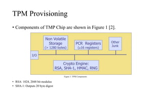 TPM Provisioning
• Components of TMP Chip are shown in Figure 1 [2].
• RSA: 1024, 2048 bit modulus
• SHA-1: Outputs 20 byte digest
Figure 1: TPM Components
 