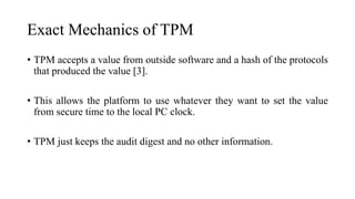 Exact Mechanics of TPM
• TPM accepts a value from outside software and a hash of the protocols
that produced the value [3].
• This allows the platform to use whatever they want to set the value
from secure time to the local PC clock.
• TPM just keeps the audit digest and no other information.
 