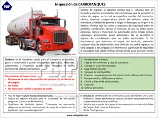 Cisterna: es el recipiente usado para el transporte de líquidos,
gases o materiales a granel (incluyendo accesorios, refuerzos,
aditamentos y escotillas) puede estar montado en forma
permanente al chasis del camión.
Inspección de CARROTANQUES
• Hoja de Seguridad del Producto transportado;
• Tarjeta de registro nacional para el transporte de mercancías
peligrosas. (Licencia de MINMINAS);
• Certificado de titulación laboral: “Transporte de mercancías
peligrosas en vehículos automotores de carga de acuerdo con la
legislación y normatividad vigentes”
Precauciones al inspeccionar:
• Abstenerse de abrir las escotillas del tanque y/o la válvula de
descargue.
• No fumar.
• No hablar por celular o equipos de radio.
• Rótulos de identificación de la mercancía, placa de número UN y luces
reflectivas deben permanezcan limpias y en buen estado permitiendo
su plena identificación y visibilidad;
• Solicitar en el punto de cargue la documentación establecida (Orden
de Cargue, Guía Única de Transporte;
• Kit de Contingencias.
Control de Ingreso: El vigilante verifica que el vehículo este en
turnado y solicita al conductor del carrotanque que le presente la
orden de cargue, en la cual se específica nombre del conductor,
cédula, empresa transportadora, placas del vehículo, placas de
remolque, cantidad de galones a cargar o descargar, su origen o su
destino. Verifica que los sellos o precintos de seguridad estén en
perfectas condiciones, revisar el vehículo, el cual no debe portar
personas, bienes o materiales no autorizados como drogas ilícitas,
explosivos, armamento, pesos adicionales. No se permitirá el
ingreso de carrotanques que no estén autorizados. Si los
documentos que autorizan el cargue del vehículo, presentan
cualquier tipo de adulteración, este vehículo no podrá ingresar, no
será cargado o descargado y se informara al supervisor de seguridad
o encargado. A la salida verificar tiempo desde peso bascula y sellos.
1. Parachoques y motor;
2. Caja de herramientas y caja de la batería;
3. Llantas en uso y de repuesto;
4. Caja y filtros de aire;
5. Tanques de combustible;
6. Puertas, compartimientos del interior de la cabina y dormitorio;
7. Rompe vientos, deflectores y techo;
8. Chasis y área de la quinta rueda;
9. Cisterna;
10. Sellos y precintos.
www.codigopbip.com
www.codigopbip.com
 