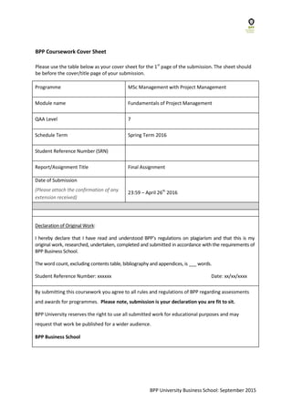 BPP Coursework Cover Sheet
Please use the table below as your cover sheet for the 1st
page of the submission. The sheet should
be before the cover/title page of your submission.
Programme MSc Management with Project Management
Module name Fundamentals of Project Management
QAA Level 7
Schedule Term Spring Term 2016
Student Reference Number (SRN)
Report/Assignment Title Final Assignment
Date of Submission
(Please attach the confirmation of any
extension received)
23:59 – April 26th
2016
Declaration of Original Work:
I hereby declare that I have read and understood BPP’s regulations on plagiarism and that this is my
original work, researched, undertaken, completed and submitted in accordance with the requirements of
BPP Business School.
The word count, excluding contents table, bibliography and appendices, is words.
Student Reference Number: xxxxxx Date: xx/xx/xxxx
By submitting this coursework you agree to all rules and regulations of BPP regarding assessments
and awards for programmes. Please note, submission is your declaration you are fit to sit.
BPP University reserves the right to use all submitted work for educational purposes and may
request that work be published for a wider audience.
BPP Business School
BPP University Business School: September 2015
 