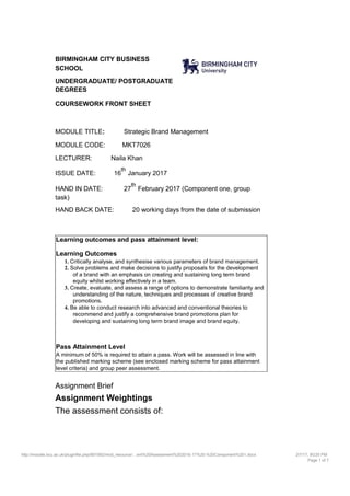 BIRMINGHAM CITY BUSINESS
SCHOOL
UNDERGRADUATE/ POSTGRADUATE
DEGREES
COURSEWORK FRONT SHEET
MODULE TITLE: Strategic Brand Management
MODULE CODE: MKT7026
LECTURER: Naila Khan
ISSUE DATE: 16
th
January 2017
HAND IN DATE: 27
th
February 2017 (Component one, group
task)
HAND BACK DATE: 20 working days from the date of submission
Learning outcomes and pass attainment level:
Learning Outcomes
1. Critically analyse, and synthesise various parameters of brand management.
2. Solve problems and make decisions to justify proposals for the development
of a brand with an emphasis on creating and sustaining long term brand
equity whilst working effectively in a team.
3. Create, evaluate, and assess a range of options to demonstrate familiarity and
understanding of the nature, techniques and processes of creative brand
promotions.
4. Be able to conduct research into advanced and conventional theories to
recommend and justify a comprehensive brand promotions plan for
developing and sustaining long term brand image and brand equity.
Pass Attainment Level
A minimum of 50% is required to attain a pass. Work will be assessed in line with
the published marking scheme (see enclosed marking scheme for pass attainment
level criteria) and group peer assessment.
Assignment Brief
Assignment Weightings
The assessment consists of:
http://moodle.bcu.ac.uk/pluginfile.php/891992/mod_resource/…ent%20Assessment%202016-17%20-%20Component%201.docx 2/7/17, 9G35 PM
Page 1 of 7
 