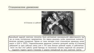 Стахановское движение
Важнейшей задачей советских пятилеток было достижение максимальной эффективности тру-
да на вновь построенных предприятиях. Эта задача решалась путём применения внеэконо-
мических методов поощрения. Одним из таких методов стало стахановское движение, начав-
шееся в СССР в 1935 г. Родоначальником движения считается донецкий шахтёр А.Г.Стаханов,
добывший за одну рабочую смену угля в 14,7 раза больше дневной нормы. В действитель-
ности это был итог работы целой бригады из нескольких человек, поданный как результат
трудового подвига одного Стаханова и широко освещённый во всех советских газетах.
А.Г.Стаханов за работой
 