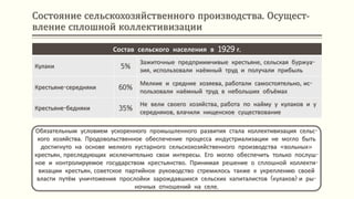 Состояние сельскохозяйственного производства. Осущест-
вление сплошной коллективизации
Обязательным условием ускоренного промышленного развития стала коллективизация сельс-
кого хозяйства. Продовольственное обеспечение процесса индустриализации не могло быть
достигнуто на основе мелкого кустарного сельскохозяйственного производства «вольных»
крестьян, преследующих исключительно свои интересы. Его могло обеспечить только послуш-
ное и контролируемое государством крестьянство. Принимая решение о сплошной коллекти-
визации крестьян, советское партийное руководство стремилось также к укреплению своей
власти путём уничтожения прослойки зарождавшихся сельских капиталистов (кулаков) и ры-
ночных отношений на селе.
Состав сельского населения в 1929 г.
Кулаки 5%
Зажиточные предприимчивые крестьяне, сельская буржуа-
зия, использовали наёмный труд и получали прибыль
Крестьяне-середняки 60%
Мелкие и средние хозяева, работали самостоятельно, ис-
пользовали наёмный труд в небольших объёмах
Крестьяне-бедняки 35%
Не вели своего хозяйства, работа по найму у кулаков и у
середняков, влачили нищенское существование
 