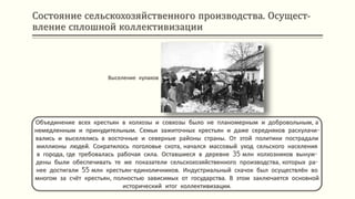 Состояние сельскохозяйственного производства. Осущест-
вление сплошной коллективизации
Объединение всех крестьян в колхозы и совхозы было не планомерным и добровольным, а
немедленным и принудительным. Семьи зажиточных крестьян и даже середняков раскулачи-
вались и выселялись в восточные и северные районы страны. От этой политики пострадали
миллионы людей. Сократилось поголовье скота, начался массовый уход сельского населения
в города, где требовалась рабочая сила. Оставшиеся в деревне 35 млн колхозников вынуж-
дены были обеспечивать те же показатели сельскохозяйственного производства, которых ра-
нее достигали 55 млн крестьян-единоличников. Индустриальный скачок был осуществлён во
многом за счёт крестьян, полностью зависимых от государства. В этом заключается основной
исторический итог коллективизации.
Выселение кулаков
 