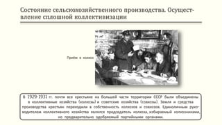 Состояние сельскохозяйственного производства. Осущест-
вление сплошной коллективизации
В 1929-1931 гг. почти все крестьяне на большей части территории СССР были объединены
в коллективные хозяйства (колхозы) и советские хозяйства (совхозы). Земля и средства
производства крестьян переходили в собственность колхозов и совхозов. Единоличным руко-
водителем коллективного хозяйства являлся председатель колхоза, избираемый колхозниками,
но предварительно одобряемый партийными органами.
Приём в колхоз
 