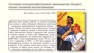 Состояние сельскохозяйственного производства. Осущест-
вление сплошной коллективизации
Крестьяне были обязаны работать по указанию руковод-
ства колхоза, а колхоз обязывался обеспечить крестьянам
минимально гарантированный прожиточный уровень
жизни. Колхозы выполняли планы обязательных поставок
продукции государству, которые в большинстве случаев
были завышенными. Кулаки и середняки либо вступали
в колхозы наравне со всеми, либо подвергались уголов-
ному преследованию под различными предлогами. В
1929-1932 гг. было репрессировано около 370 тыс. кула-
ков и середняков. В 1932 г. в СССР были введены об-
щегражданские паспорта. Но крестьянам паспорта не вы-
давались. А без паспорта нельзя было поехать в город,
устроиться на работу, начать учиться. Это означало, что
крестьянин практически не мог выйти из колхоза.
Иди, товарищ, к нам в колхоз! Плакат. 1930 г.
 