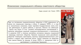 Изменение социального облика советского общества
Курс на построение социалистического общества в СССР радикально из-
менил его социальную структуру и облик. К середине 1930-х гг. в стра-
не окончательно сложилась новая партийно-государственная элита, кото-
рая действовала от имени рабочих и крестьян. Именно эта небольшая
группа лиц (всего 2-3 тыс. человек), непосредственно участвовавшая в
принятии важнейших решений социально-экономического и политическо-
го развития СССР и союзных республик, составляла вершину социальной
пирамиды советского общества. Прежняя социальная элита российского
общества (помещики, аристократы, крупные предприниматели) была унич-
тожена в первые годы советской власти. Только немногие её представи-
тели смогли бежать за границу. В конце 1920-х гг. прекратила своё су-
ществование и нэпманская буржуазия.
Кадры решают всё. Плакат. 1935 г.
 