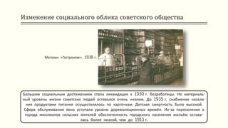 Изменение социального облика советского общества
Большим социальным достижением стала ликвидация к 1930 г. безработицы. Но материаль-
ный уровень жизни советских людей оставался очень низким. До 1935 г. снабжение населе-
ния продуктами питания осуществлялось по карточкам. Детская смертность была высокой.
Сфера обслуживания явно уступала уровню дореволюционных времён. Из-за переселения в
города миллионов сельских жителей обеспеченность городского населения жильём остава-
лась более низкой, чем до 1913 г.
Магазин «Гастроном». 1938 г.
 