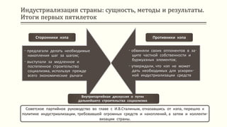 Индустриализация страны: сущность, методы и результаты.
Итоги первых пятилеток
Советское партийное руководство во главе с И.В.Сталиным, отказавшись от нэпа, перешло к
политике индустриализации, требовавшей огромных средств и накоплений, а затем и коллекти-
визации страны.
- предлагали делать необходимые
накопления шаг за шагом;
- выступали за медленное и
постепенное строительство
социализма, используя прежде
всего экономические рычаги
- обвиняли своих оппонентов в за-
щите частной собственности и
буржуазных элементов;
- утверждали, что нэп не может
дать необходимых для ускорен-
ной индустриализации средств
Сторонники нэпа Противники нэпа
Внутрипартийная дискуссия о путях
дальнейшего строительства социализма
 