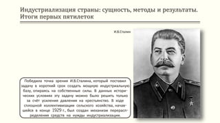 Индустриализация страны: сущность, методы и результаты.
Итоги первых пятилеток
Победила точка зрения И.В.Сталина, который поставил
задачу в короткий срок создать мощную индустриальную
базу, опираясь на собственные силы. В данных истори-
ческих условиях эту задачу можно было решить только
за счёт усиления давления на крестьянство. В ходе
сплошной коллективизации сельского хозяйства, начав-
шейся в конце 1929 г., был создан механизм перерасп-
ределения средств на нужды индустриализации.
И.В.Сталин
 