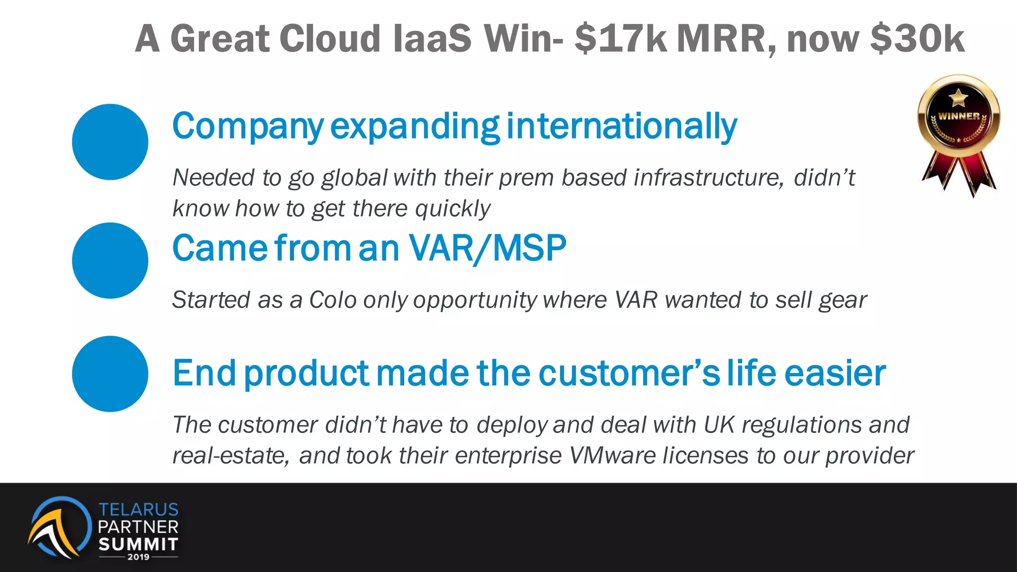 Company expanding internationally
Needed to go global with their prem based infrastructure, didn’t
know how to get there quickly
Came from an VAR/MSP
Started as a Colo only opportunity where VAR wanted to sell gear
End product made the customer’slife easier
The customer didn’t have to deploy and deal with UK regulations and
real-estate, and took their enterprise VMware licenses to our provider
A Great Cloud IaaS Win- $17k MRR, now $30k
 