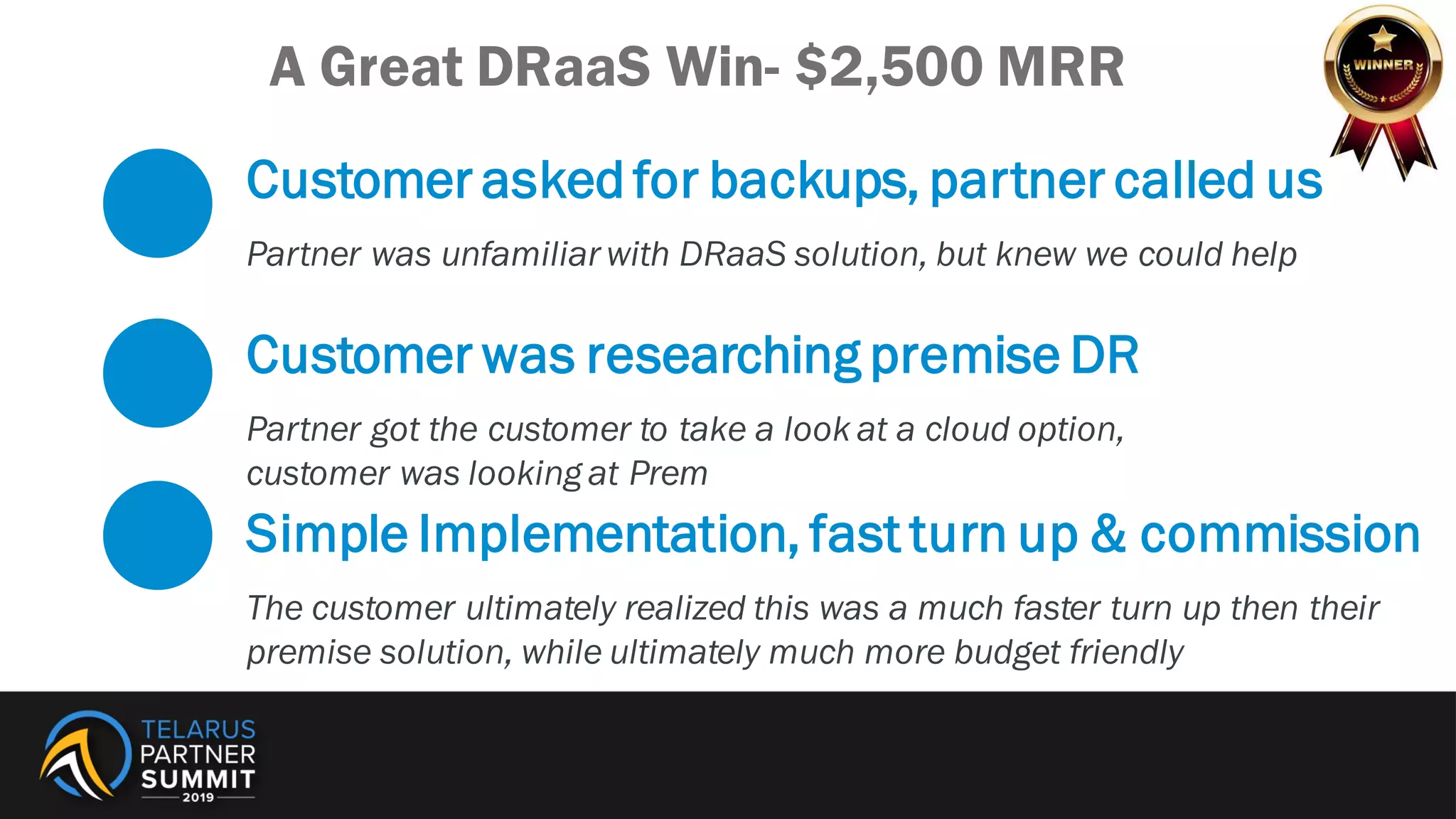 Customer asked for backups, partner called us
Partner was unfamiliar with DRaaS solution, but knew we could help
Customer was researching premise DR
Partner got the customer to take a look at a cloud option,
customer was looking at Prem
Simple Implementation, fast turn up & commission
The customer ultimately realized this was a much faster turn up then their
premise solution, while ultimately much more budget friendly
A Great DRaaS Win- $2,500 MRR
 