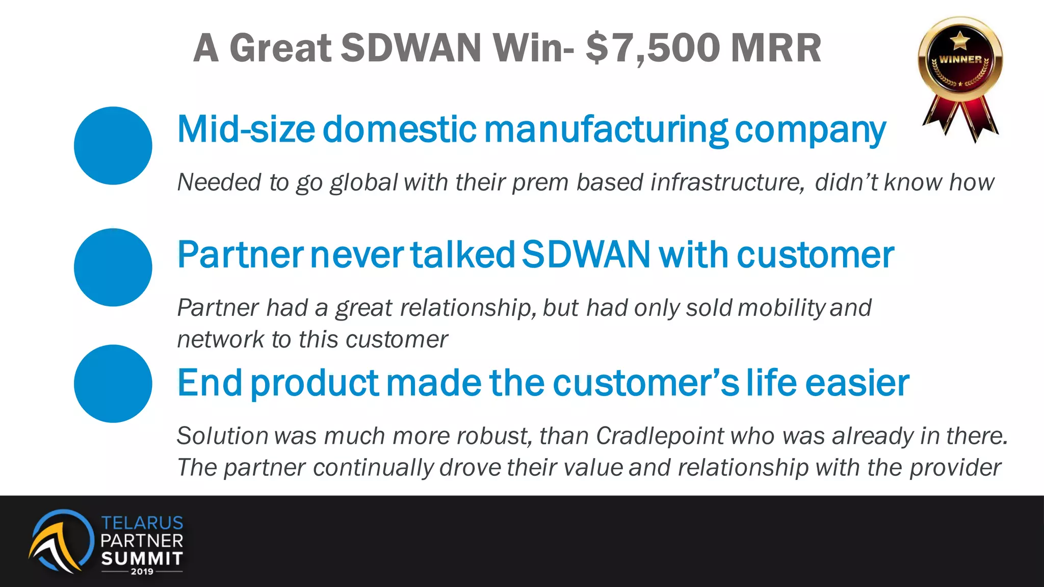 Mid-size domestic manufacturing company
Needed to go global with their prem based infrastructure, didn’t know how
Partnernever talked SDWAN with customer
Partner had a great relationship, but had only sold mobility and
network to this customer
End product made the customer’slife easier
Solution was much more robust, than Cradlepoint who was already in there.
The partner continually drove their value and relationship with the provider
A Great SDWAN Win- $7,500 MRR
 