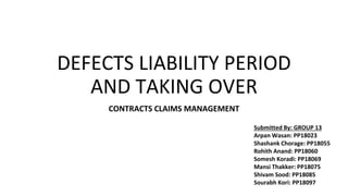 DEFECTS LIABILITY PERIOD
AND TAKING OVER
CONTRACTS CLAIMS MANAGEMENT
Submitted By: GROUP 13
Arpan Wasan: PP18023
Shashank Chorage: PP18055
Rohith Anand: PP18060
Somesh Koradi: PP18069
Mansi Thakker: PP18075
Shivam Sood: PP18085
Sourabh Kori: PP18097
 