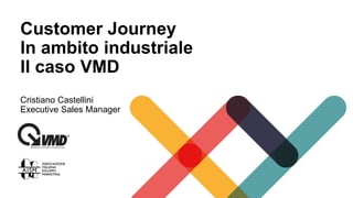 Customer Journey
In ambito industriale
Il caso VMD
Cristiano Castellini
Executive Sales Manager
 