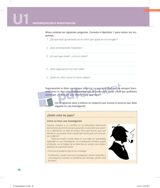U1 ARGUMENTACIÓN E INVESTIGACIÓN
36
U1 ARGUMENTACIÓN E INVESTIGACIÓN
Ahora contesta las siguientes preguntas. Consulta el Apéndice 1 para revisar tus res­
puestas.
	 1.	 ¿De qué edad aproximada son los niños que aparecen en la imagen?
	 2.	 ¿Qué actividad están realizando?
	 3.	 ¿En qué lugar están?, ¿cómo lo sabes?
	 4.	 ¿Qué organización hizo este cartel?
	 5.	 ¿Todos los niños hacen el mismo trabajo?
Seguramente te diste cuenta que observar es una actividad que no siempre hace­
mos, pero es algo primordial porque nos da pauta para mirar cosas que podemos
investigar. ¿Y una vez que observamos, qué sigue?
9 Lee el siguiente texto y elabora un esquema que resuma el proceso que debe
seguirse en una investigación.
¿Quién robó las joyas?
Cómo se hace una investigación
Solemos imaginar a un científico en su laboratorio observando
atentamente por el microscopio, pesando con precisión una sustan-
cia o calentando un tubo de ensayo. Pero ¿qué busca?, ¿por qué
decide en una ocasión mirar a través del microscopio y en otras pe-
sar o calentar?
Observar, medir o anotar datos en una tabla son actividades
habituales en una investigación. La investigación científica guarda
similitudes con el trabajo de un detective, en ambos casos deben
realizarse las siguientes tareas:
•	 Enunciar el problema que se va a investigar.
	
El detective, cuando inicia una investigación, intenta responder a
una pregunta o resolver un problema, por ejemplo: ¿Quién robó
las joyas?
01 Argumentacion U1.indd 36 10/1/12 5:24 PM
 