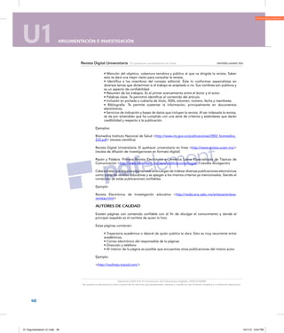 U1 ARGUMENTACIÓN E INVESTIGACIÓN
46
U1 ARGUMENTACIÓN E INVESTIGACIÓN
revista.unam.mx
tales. DGSCA-UNAM
o se cite la fuente completa y su dirección electrónica.
Revista Digital Universitaria El quehacer universitario en línea revista.unam.mx
Septiembre 2003 D.R. © Coordinación de Publicaciones Digitales. DGSCA-UNAM
Se autoriza la reproducción total o parcial de los artículos aquí presentados, siempre y cuando se cite la fuente completa y su dirección electrónica.
• Mención del objetivo, cobertura temática y público al que va dirigida la revista. Saber
esto te dará una mejor visión para consultar la revista.
• Identifica a los miembros del consejo editorial. Éste lo conforman especialistas en
diversos temas que dictaminan si el trabajo es aceptado o no. Sus nombres son públicos y
es un aspecto de confiabilidad.
• Resumen de los trabajos. Es el primer acercamiento entre el lector y el autor.
• Palabras clave. Te permitirá identificar el contenido del artículo.
• Inclusión en portada o cubierta de título, ISSN, volumen, número, fecha y membrete.
• Bibliografía. Te permite sustentar la información, principalmente en documentos
electrónicos.
• Servicios de indización y bases de datos que incluyen la revista. Al ser indexada la revista,
se da por entendido que ha cumplido con una serie de criterios y estándares que darán
credibilidad y respecto a la publicación.
Ejemplos:
Biomedica Instituto Nacional de Salud http://www.ins.gov.co/publicaciones/2002_biomedica_
223.pdf (revista científica)
Revista Digital Universitaria. El quehacer universitario en línea http://www.revista.unam.mx/
(revista de difusión de investigaciones en formato digital)
Razón y Palabra. Primera Revista Electrónica en América Latina Especializada de Tópicos de
Comunicación http://www.cem.itesm.mx/dacs/publicaciones/logos/ (revista divulgación)
Cabe señalar que algunas páginas web se encargan de indexar diversas publicaciones electrónicas
como parte de revistas educativas y se apegan a los mismos criterios ya mencionados. Siendo el
contenido de estás publicaciones confiables.
Ejemplo:
Revista Electrónica de Investigación educativa http://redie.ens.uabc.mx/enlaces/enlace-
revistas.html
AUTORES DE CALIDAD
Existen páginas con contenido confiable con el fin de divulgar el conocimiento y donde el
principal respaldo es el nombre de quien lo hizo.
Estas páginas contienen:
• Trayectoria académica o laboral de quien publica la obra. Esto es muy recurrente entre
académicos.
• Correo electrónico del responsable de la páginas
• Dirección y teléfono
• Al interior de la página es posible que encuentres otras publicaciones del mismo autor.
Ejemplo:
http://raultrejo.tripod.com/
01 Argumentacion U1.indd 46 10/1/12 5:24 PM
 