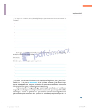 Argumentación
49
¿Qué tengo que tomar en cuenta para asegurarme de que un texto encontrado en Internet es
confiable?
	•	
	•	
	•	
	•	
	•	
	•	
	•	
	•	
	•	
	•	
Ahora que ya sabes lo anterior, busca dos documentos que apoyen tu hipótesis y
escríbe las mismas a continuación.
Hipótesis:
Debido a que… (razones que apoyan tu postura):
	•	
	•	
	•	
	•	
	•	
¡Muy bien!, has encontrado información que apoya tu hipótesis, pero, ¿eso es sufi­
ciente? No. Es necesario contrastarla, es decir buscar información, si es que existe,
que se oponga a lo que nosotros pensamos, de manera que podamos conocer las
diferentes aristas que se conjugan en torno a un tema.
Hasta ahora tal vez has pensado que la ciencia y la tecnología son benéficas o
no para la sociedad, pero es indispensable tomar en cuenta que no es posible hablar
de energía y ciencia en general, sino que tenemos que revisar casos particulares
para tener mayores elementos. Por ejemplo, un avance muy importante gracias a la
01 Argumentacion U1.indd 49 10/1/12 5:24 PM
 
