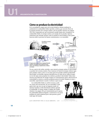 U1 ARGUMENTACIÓN E INVESTIGACIÓN
58
U1 ARGUMENTACIÓN E INVESTIGACIÓN
Guía comunitaria para la salud ambiental – 2011
enerGía limpia526
Cómo se produce la electricidad
En la actualidad la mayor parte de la electricidad se obtiene mediante la
combustión de combustibles fósiles (petróleo, carbón y gas natural). Parte de
la energía proviene de la energía nuclear y de las grandes represas (ver página
170). Para comprender por qué necesitamos energía limpia para reemplazar los
combustibles fósiles, la energía nuclear y la energía de las grandes represas,
tendríamos que entender primero cómo se produce la electricidad y cómo puede
hacernos daño si proviene de fuentes contaminantes o no renovables.
Ya sea a partir del carbón, petróleo o gas natural y energía nuclear, la electricidad
se produce de la misma manera. Para comenzar la fuente de energía calienta agua
para producir vapor, y éste a su vez hace girar las grandes turbinas produciendo
electricidad. Las grandes represas hidroeléctricas se valen de las caídas de agua,
en vez del vapor, para propulsar las turbinas y producir electricidad. Todas estas
técnicas de producción de energía resultan en contaminación tóxica, destrucción de
comunidades y cuencas, y muchos problemas graves de salud. Ninguna es sana o
sostenible, especialmente cuando se utilizan a gran escala.
Los combustibles fósiles se vuelven escasos y cada
vez cuesta más encontrarlos. No son renovables, lo que
quiere decir que una vez que los hayamos usado, los
sistemas basados en ellos literalmente habrán agotado
el combustible. Al mismo tiempo, el peligro del cambio
climático (ver página 33) y la contaminación por la quema
de combustibles fósiles ha llegado a convertirse en un grave
problema de salud ambiental para cada persona y para
cada lugar del mundo.
El carbón se extrae
de la tierra.
El carbón se envía a la
central eléctrica.
En la central eléctrica se
quema el carbón para
calentar agua y producir
vapor (y humo tóxico).
El vapor pone en marcha un equipo llamado
turbina, y produce electricidad (el humo
tóxico, sin embargo, simplemente se libera
en el aire).
01 Argumentacion U1.indd 58 10/1/12 5:24 PM
 