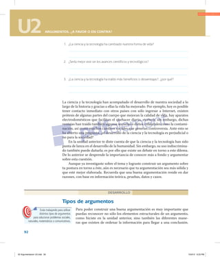 U2 ARGUMENTOS, ¿A FAVOR O EN CONTRA?
92
U2 ARGUMENTOS, ¿A FAVOR O EN CONTRA?
	 1.	 ¿La ciencia y la tecnología ha cambiado nuestra forma de vida?
	 2.	 ¿Sería mejor vivir sin los avances científicos y tecnológicos?
	 3.	 ¿La ciencia y la tecnología ha traído más beneficios o desventajas?, ¿por qué?
La ciencia y la tecnología han acompañado el desarrollo de nuestra sociedad a lo
largo de la historia y gracias a ellas la vida ha mejorado. Por ejemplo, hoy es posible
tener contacto inmediato con otros países con sólo ingresar a Internet, existen
prótesis de algunas partes del cuerpo que mejoran la calidad de vida, hay aparatos
electrodomésticos que facilitan el quehacer diario, etcétera; sin embargo, dichas
ventajas han traído también algunas secuelas o daños colaterales como la contami­
nación, así como muchos cambios sociales que generan controversia. Ante esto se
ha abierto una pregunta, ¿el desarrollo de la ciencia y la tecnología es perjudicial o
no para la sociedad?
En la unidad anterior te diste cuenta de que la ciencia y la tecnología han sido
punta de lanza en el desarrollo de la humanidad. Sin embargo, su uso indiscrimina­
do también puede dañarla; es por ello que existe un debate en torno a este dilema.
De lo anterior se desprende la importancia de conocer más a fondo y argumentar
sobre esta cuestión.
Aunque ya investigaste sobre el tema y lograste construir un argumento sobre
tu postura en torno a éste, aún es necesario que tu argumentación sea más sólida y
que esté mejor elaborada. Recuerda que una buena argumentación reside en dar
razones, con base en información teórica, pruebas, datos y casos.
Tipos de argumentos
Para poder construir una buena argumentación es muy importante que
puedas reconocer no sólo los elementos estructurales de un argumento,
como hiciste en la unidad anterior, sino también las diferentes mane­
ras que existen de ordenar la información para llegar a una conclusión.
DESARROLLO
Estás trabajando para utilizar
distintos tipos de argumentos
para solucionar problemas sociales,
naturales, matemáticos o comunicativos.
02 Argumentacion U2.indd 92 10/3/12 6:23 PM
 