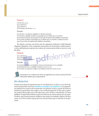 Argumentación
97
Forma 5:
Una de dos: p o q
Si p, entonces r
Si q, entonces s
Por lo tanto, una de dos, r o s.
Ejemplo:
Una de dos: o se declara culpable o se declara inocente.
Si se declara culpable, perderá su prestigio por un delito que no cometió.
Si se declara inocente, iniciará para él una serie de exposiciones públicas incómodas.
Por lo tanto, perderá su prestigio por un delito que no cometió, o habrá de iniciar
para él una serie de exposiciones públicas incómodas.
Por último, veremos una forma más de argumento deductivo válido llamado
silogismo hipotético. Está compuesto únicamente de enunciados condicionales y
es muy utilizado para expresar una cadena de consecuencias dado un suceso o una
decisión.
Forma 6:
Si p, entonces q
Si q, entonces r
Por lo tanto, si p, entonces r
Ejemplo:
Si el primer testigo es un familiar, entonces el testimonio no es confiable.
Si el testimonio no es confiable, entonces el caso se cae.
Por lo tanto, si el primer testigo es un familiar, entonces el caso se cae.
1 Construye en tu cuaderno de notas un argumento con cada una de las formas
deductivas válidas que se presentaron.
No deductivo
Existen otros tipos de argumento que no son deductivos, es decir, no van de lo ge­
neralaloparticular,estosson:inductivos,analógicosyestadísticos.Losargumen­
tos inductivos se mueven de lo particular a lo general, es decir, a partir de hechos o
fenómenos particulares dan origen a una conclusión general. Se dice que es gene­
ral, porque afirma algo acerca de todos esos casos, hechos, o fenómenos. En otras
palabras, el argumento inductivo parte de observar un cierto número de casos par­
ticulares, para posteriormente establecer que todas las entidades (objetos, hechos,
casos, etc.) de ese mismo tipo poseen las características que se afirman en las pre­
misas.
02 Argumentacion U2.indd 97 10/3/12 6:23 PM
 