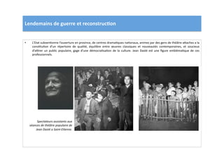 Lendemains	
  de	
  guerre	
  et	
  reconstruc)on	
  
•  L’Etat	
  subvenLonne	
  l’ouverture	
  en	
  province,	
  de	
  centres	
  dramaLques	
  naLonaux,	
  animes	
  par	
  des	
  gens	
  de	
  théâtre	
  a]aches	
  a	
  la	
  
consLtuLon	
   d’un	
   répertoire	
   de	
   qualité,	
   équilibre	
   entre	
   œuvres	
   classiques	
   et	
   nouveautés	
   contemporaines,	
   et	
   soucieux	
  
d’aprer	
   un	
   public	
   populaire,	
   gage	
   d’une	
   démocraLsaLon	
   de	
   la	
   culture.	
   Jean	
   Dasté	
   est	
   une	
   ﬁgure	
   emblémaLque	
   de	
   ces	
  
professionnels.	
  
Spectateurs	
  assistants	
  aux	
  
séances	
  de	
  théâtre	
  populaire	
  de	
  
Jean	
  Dasté	
  a	
  Saint-­‐ETenne.	
  
 