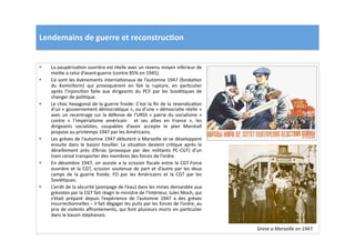 Lendemains	
  de	
  guerre	
  et	
  reconstruc)on	
  
•  La	
  paupérisaLon	
  ouvrière	
  est	
  réelle	
  avec	
  un	
  revenu	
  moyen	
  inferieur	
  de	
  
moiLe	
  a	
  celui	
  d’avant-­‐guerre	
  (contre	
  85%	
  en	
  1945).	
  	
  	
  
•  Ce	
  sont	
  les	
  évènements	
  internaLonaux	
  de	
  l’automne	
  1947	
  (fondaLon	
  
du	
   Kominform)	
   qui	
   provoquèrent	
   en	
   fait	
   la	
   rupture,	
   en	
   parLculier	
  
après	
   l’injoncLon	
   faite	
   aux	
   dirigeants	
   du	
   PCF	
   par	
   les	
   SoviéLques	
   de	
  
changer	
  de	
  poliLque.	
  	
  
•  Le	
  choc	
  hexagonal	
  de	
  la	
  guerre	
  froide:	
  C’est	
  la	
  ﬁn	
  de	
  la	
  revendicaLon	
  
d’un	
  «	
  gouvernement	
  démocraLque	
  »,	
  ou	
  d’une	
  «	
  démocraLe	
  réelle	
  »	
  
avec	
  un	
  recentrage	
  sur	
  la	
  défense	
  de	
  l’URSS	
  «	
  patrie	
  du	
  socialisme	
  »	
  
contre	
   «	
   l’impérialisme	
   américain	
   	
   et	
   ses	
   allies	
   en	
   France	
   »,	
   les	
  
dirigeants	
   socialistes,	
   coupables	
   d’avoir	
   accepte	
   le	
   plan	
   Marshall	
  
propose	
  au	
  printemps	
  1947	
  par	
  les	
  Américains.	
  	
  
•  Les	
  grèves	
  de	
  l’automne	
  1947	
  débutent	
  a	
  Marseille	
  et	
  se	
  développent	
  
ensuite	
  dans	
  le	
  bassin	
  houiller.	
  La	
  situaLon	
  devient	
  criLque	
  après	
  le	
  
déraillement	
   près	
   d’Arras	
   (provoque	
   par	
   des	
   militants	
   PC-­‐CGT)	
   d’un	
  
train	
  censé	
  transporter	
  des	
  membres	
  des	
  forces	
  de	
  l’ordre.	
  	
  
•  En	
  décembre	
  1947,	
  on	
  assiste	
  a	
  la	
  scission	
  ﬁscale	
  entre	
  la	
  CGT-­‐Force	
  
ouvrière	
  et	
  la	
  CGT,	
  scission	
  soutenue	
  de	
  part	
  et	
  d’autre	
  par	
  les	
  deux	
  
camps	
   de	
   la	
   guerre	
   froide,	
   FO	
   par	
   les	
   Américains	
   et	
   la	
   CGT	
   par	
   les	
  
SoviéLques.	
  	
  
•  L’arrêt	
  de	
  la	
  sécurité	
  (pompage	
  de	
  l’eau)	
  dans	
  les	
  mines	
  demandée	
  aux	
  
grévistes	
  par	
  la	
  CGT	
  fait	
  réagir	
  le	
  ministre	
  de	
  l’Intérieur,	
  Jules	
  Moch,	
  qui	
  
s’était	
   préparé	
   depuis	
   l’expérience	
   de	
   l’automne	
   1947	
   a	
   des	
   grèves	
  
insurrecLonnelles	
  –	
  il	
  fait	
  dégager	
  les	
  puits	
  par	
  les	
  forces	
  de	
  l’ordre,	
  au	
  
prix	
  de	
  violents	
  aﬀrontements,	
  qui	
  font	
  plusieurs	
  morts	
  en	
  parLculier	
  
dans	
  le	
  bassin	
  stéphanois.	
  
Greve	
  a	
  Marseille	
  en	
  1947.	
  
 