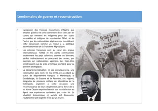 Lendemains	
  de	
  guerre	
  et	
  reconstruc)on	
  
•  L’accession	
   des	
   Français	
   musulmans	
   d’Algérie	
   aux	
  
emplois	
  publics	
  est	
  ainsi	
  contestée	
  d’un	
  cote	
  par	
  les	
  
colons	
   qui	
   Lennent	
   les	
   indigènes	
   pour	
   des	
   sujets	
  
incapables	
   et	
   indignes	
   de	
   représenter	
   l’Etat,	
   et	
   de	
  
l’autre,	
  par	
  les	
  naLonalistes	
  algériens	
  qui	
  considèrent	
  
ce]e	
   concession	
   comme	
   un	
   retour	
   a	
   la	
   poliLque	
  
assimilaLonniste	
  de	
  la	
  Troisième	
  République.	
  
•  Les	
   colonies	
   françaises	
   sont	
   au	
   cœur	
   des	
   enjeux	
  
internaLonaux:	
   l’URSS	
   et	
   les	
   parLs	
   communistes	
  
souLennent	
   les	
   pays	
   colonises,	
   comme	
   au	
   Vietnam,	
  
parfois	
   indirectement	
   en	
   procurant	
   des	
   armes,	
   par	
  
exemple	
   qu'	
   naLonalistes	
   algériens.	
   Les	
   Etats-­‐Unis	
  
s’intéressent	
  eux	
  de	
  près	
  a	
  l’Afrique	
  du	
  Nord	
  pour	
  sa	
  
posiLon	
  stratégique.	
  	
  
•  La	
   départementalisaLon	
   et	
   ses	
   conséquences,	
   une	
  
colonisaLon	
  sans	
  nom:	
  En	
  mai	
  1946,	
  en	
  accédant	
  au	
  
statut	
   de	
   département	
   français,	
   la	
   MarLnique,	
   la	
  
Guadeloupe,	
   la	
   Guyane	
   et	
   la	
   Réunion,	
   ces	
   régions,	
  
éloignées	
   de	
   plusieurs	
   milliers	
   de	
   kilomètres	
   de	
   la	
  
métropole,	
   espèrent	
   a	
   ce]e	
   occasion	
   une	
  
reconnaissance	
  de	
  leur	
  citoyenneté	
  par	
  la	
  force	
  de	
  la	
  
loi.	
  Aime	
  Césaire	
  exprime	
  bientôt	
  son	
  insaLsfacLon	
  eu	
  
égard	
   aux	
   espérances	
   soulevées	
   par	
   ce]e	
   loi.	
   La	
  
situaLon	
   économique	
   et	
   sociale	
   est	
   décevante,	
  
l’autonomie	
  tant	
  espérée	
  n’est	
  qu’un	
  leurre.	
  	
  
 