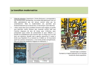 La	
  transi)on	
  modernatrice	
  
•  L’Etat	
  de	
  croissance:	
  L’expression	
  «	
  Trente	
  Glorieuses	
  »	
  correspondait	
  a	
  
une	
  reconstrucLon	
  rétrospecLve.	
  Ces	
  années	
  dites	
  glorieuses	
  n’ont,	
  en	
  
eﬀet,	
   généralement	
   pas	
   été	
   vécues	
   comme	
   telles	
   par	
   les	
  
contemporains.	
   Mais	
   la	
   modernisaLon	
   est,	
   peut-­‐être	
   plus	
  
fondamentalement	
  qu’un	
  état	
  de	
  fait,	
  un	
  état	
  d’esprit.	
  (Jean	
  Monnet).	
  
•  «	
  Nous	
  savons	
  bien	
  que	
  la	
  condiLon	
  humaine	
  reste	
  tragique,	
  et	
  qu’elle	
  
sera	
   peut-­‐être	
   meme	
   d’autant	
   plus	
   ressenLe	
   comme	
   telle	
   que	
  
l’homme	
   disposera	
   de	
   plus	
   de	
   temps	
   pour	
   s’informer,	
   pour	
  
comprendre	
   (pour	
   tenter	
   de	
   comprendre)	
   et	
   pour	
   réﬂéchir.	
   (…)	
  
Douelle	
  fut	
  probablement	
  plus	
  heureux	
  dans	
  sa	
  misère	
  qu’il	
  ne	
  l’est	
  
dans	
   son	
   opulence;	
   Douelle	
   vote	
   a	
   gauche	
   aujourd’hui;	
   il	
   votait	
   a	
  
droite	
   sous	
   Napoléon	
   III	
   au	
   moment	
   ou	
   3	
   bébés	
   sur	
   10	
   mourraient	
  
avant	
  leur	
  premier	
  anniversaire.(…)	
  Ces	
  trente	
  années	
  sont	
  glorieuses.	
  
Elles	
  ont	
  résolu	
  des	
  problèmes	
  tragiques	
  et	
  millénaires.	
  »	
  
Fernand	
  Leger,	
  Le	
  Campeur.	
  
Il	
  propose	
  un	
  regard	
  chaleureux	
  sur	
  le	
  nouveau	
  
monde	
  des	
  classes	
  populaires.	
  
 