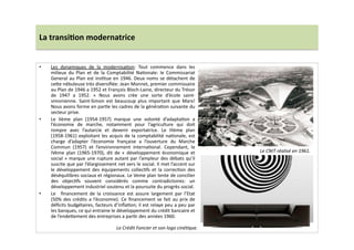 La	
  transi)on	
  modernatrice	
  
•  Les	
   dynamiques	
   de	
   la	
   modernisaLon:	
   Tout	
   commence	
   dans	
   les	
  
milieux	
   du	
   Plan	
   et	
   de	
   la	
   Comptabilité	
   NaLonale:	
   le	
   Commissariat	
  
General	
  au	
  Plan	
  est	
  insLtue	
  en	
  1946.	
  Deux	
  noms	
  se	
  détachent	
  de	
  
ce]e	
  nébuleuse	
  très	
  diversiﬁée:	
  Jean	
  Monnet,	
  premier	
  commissaire	
  
au	
  Plan	
  de	
  1946	
  a	
  1952	
  et	
  François	
  Bloch-­‐Laine,	
  directeur	
  du	
  Trésor	
  
de	
   1947	
   a	
   1952.	
   «	
   Nous	
   avons	
   crée	
   une	
   sorte	
   d’école	
   saint-­‐
simonienne.	
   Saint-­‐Simon	
   est	
   beaucoup	
   plus	
   important	
   que	
   Marx!	
  
Nous	
  avons	
  forme	
  en	
  parLe	
  les	
  cadres	
  de	
  la	
  généraLon	
  suivante	
  du	
  
secteur	
  prive.	
  	
  
•  Le	
   IIème	
   plan	
   (1954-­‐1957)	
   marque	
   une	
   volonté	
   d’adaptaLon	
   a	
  
l’économie	
   de	
   marche,	
   notamment	
   pour	
   l’agriculture	
   qui	
   doit	
  
rompre	
   avec	
   l’autarcie	
   et	
   devenir	
   exportatrice.	
   Le	
   IIIème	
   plan	
  
(1958-­‐1961)	
  exploitant	
  les	
  acquis	
  de	
  la	
  comptabilité	
  naLonale,	
  est	
  
charge	
   d’adapter	
   l’économie	
   française	
   a	
   l’ouverture	
   du	
   Marche	
  
Commun	
   (1957)	
   et	
   l’environnement	
   internaLonal.	
   Cependant,	
   le	
  
IVème	
   plan	
   (1965-­‐1970),	
   dit	
   de	
   «	
   développement	
   économique	
   et	
  
social	
  »	
  marque	
  une	
  rupture	
  autant	
  par	
  l’ampleur	
  des	
  débats	
  qu’il	
  
suscite	
  que	
  par	
  l’élargissement	
  net	
  vers	
  le	
  social.	
  Il	
  met	
  l’accent	
  sur	
  
le	
   développement	
   des	
   équipements	
   collecLfs	
   et	
   la	
   correcLon	
   des	
  
déséquilibres	
  sociaux	
  et	
  régionaux.	
  Le	
  Veme	
  plan	
  tente	
  de	
  concilier	
  
des	
   objecLfs	
   souvent	
   considérés	
   comme	
   contradictoires:	
   un	
  
développement	
  industriel	
  soutenu	
  et	
  la	
  poursuite	
  du	
  progrès	
  social.	
  
•  Le	
   	
   ﬁnancement	
   de	
   la	
   croissance	
   est	
   assure	
   largement	
   par	
   l’Etat	
  
(50%	
  des	
  crédits	
  a	
  l’économie).	
  Ce	
  ﬁnancement	
  se	
  fait	
  au	
  prix	
  de	
  
déﬁcits	
  budgétaires,	
  facteurs	
  d’inﬂaLon;	
  il	
  est	
  relaye	
  peu	
  a	
  peu	
  par	
  
les	
  banques,	
  ce	
  qui	
  entraine	
  le	
  développement	
  du	
  crédit	
  bancaire	
  et	
  
de	
  l’ende]ement	
  des	
  entreprises	
  a	
  parLr	
  des	
  années	
  1960.	
  
Le	
  CNIT	
  réalisé	
  en	
  1961.	
  
Le	
  Crédit	
  Foncier	
  et	
  son	
  logo	
  cinéTque.	
  
 