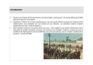 Introduc)on	
  
•  On	
  peut	
  voir	
  l’histoire	
  de	
  l’Europe	
  comme	
  une	
  interminable	
  «	
  après-­‐guerre	
  »	
  et	
  cela	
  de	
  1945	
  jusqu’à	
  1990,	
  
date	
  de	
  la	
  chute	
  du	
  mur	
  de	
  Berlin.	
  	
  
•  Cependant,	
  l’histoire	
  de	
  la	
  France	
  d’après-­‐guerre,	
  c’est	
  sans	
  doute	
  d’abord	
  et	
  avant	
  tout	
  l’histoire	
  d’une	
  
modernisaLon	
   sans	
   précédent	
   par	
   son	
   rythme	
   et	
   son	
   intensité…	
   La	
   civilisaLon	
   urbaine	
   s’impose	
  
progressivement	
  avec	
  «	
  la	
  ﬁn	
  des	
  paysans	
  ».	
  	
  
•  Mas	
  la	
  grande	
  croissance	
  n’est	
  pas	
  la	
  meme	
  pour	
  tous…	
  Trois	
  catégories	
  sont	
  restées	
  relaLvement	
  moins	
  
favorisées	
  de	
  manière	
  constante:	
  les	
  jeunes,	
  les	
  femmes	
  et	
  les	
  étrangers.	
  D’ailleurs,	
  on	
  peut	
  dire	
  que	
  le	
  
modèle	
  ne	
  de	
  l’après-­‐guerre	
  a	
  connu	
  en	
  déﬁniLve	
  une	
  crise	
  assez	
  précoce,	
  avec	
  la	
  «	
  révolte	
  	
  mondiale	
  de	
  la	
  
jeunesse	
  »,	
  et	
  cela	
  des	
  1968.	
  	
  
 