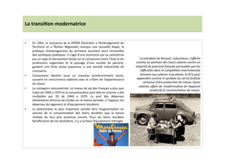 La	
  transi)on	
  modernatrice	
  
•  En	
  1963,	
  la	
  naissance	
  de	
  la	
  DATAR	
  (DirecLon	
  a	
  l’Aménagement	
  du	
  
Territoire	
   et	
   a	
   l’AcLon	
   Régionale)	
   marque	
   une	
   nouvelle	
   étape,	
   la	
  
poliLque	
   d’aménagement	
   du	
   territoire	
   touchant	
   alors	
   l’ensemble	
  
des	
  poliLques	
  publiques.	
  Il	
  s’agit	
  d’une	
  économie	
  qui	
  se	
  caractérise	
  
par	
  un	
  type	
  d’intervenLon	
  fonde	
  sur	
  le	
  compromis	
  entre	
  l’Etat	
  et	
  les	
  
professions	
   organisées	
   et	
   le	
   passage	
   d’une	
   société	
   de	
   pénurie,	
  
gardant	
   une	
   forte	
   assise	
   paysanne,	
   a	
   une	
   société	
   industrielle	
   de	
  
croissance.	
  	
  
•  Consommer	
   devient	
   aussi	
   un	
   nouveau	
   posiLonnement	
   social,	
  
souvent	
  en	
  concurrence	
  explicite	
  avec	
  le	
  critère	
  de	
  l’appartenance	
  
de	
  classe.	
  	
  
•  La	
  contagion	
  consumériste:	
  Le	
  niveau	
  de	
  vie	
  des	
  Français	
  a	
  plus	
  que	
  
triple	
  de	
  1949	
  a	
  1979	
  et	
  la	
  consommaLon	
  part	
  tête	
  en	
  volume	
  a	
  été	
  
mulLpliée	
   par	
   20	
   de	
   1949	
   a	
   1979.	
   La	
   part	
   des	
   dépenses	
  
alimentaires	
  diminue	
  de	
  moiLe	
  sur	
  la	
  meme	
  période,	
  a	
  l’oppose,	
  les	
  
dépenses	
  de	
  logement	
  et	
  d’équipement	
  doublent.	
  
•  Le	
   phénomène	
   le	
   plus	
   important	
   semble	
   être	
   l’augmentaLon	
   en	
  
volume	
   de	
   la	
   consommaLon	
   des	
   biens	
   durables	
   que	
   la	
   baisse	
  
relaLve	
   de	
   leur	
   prix	
   accentue	
   encore.	
   Pour	
   les	
   biens	
   durables	
  
bénéﬁciaires	
  de	
  ces	
  évoluLons,	
  il	
  y	
  a	
  surtout	
  l’équipement	
  ménager.	
  	
  
Le	
  président	
  de	
  Renault,	
  Lefaucheux,	
  s’aﬃche	
  
comme	
  un	
  parTsan	
  des	
  hauts	
  salaires	
  contre	
  un	
  
majorité	
  du	
  patronat	
  français	
  persuadée	
  que	
  les	
  
diﬃcultés	
  dans	
  la	
  compéTTon	
  internaTonale	
  
Tennent	
  aux	
  salaires	
  trop	
  élevés,	
  la	
  4CV	
  peut	
  
apparaître	
  comme	
  le	
  symbole	
  du	
  cercle	
  fordiste	
  
vertueux	
  entre	
  producTon	
  de	
  masse,	
  hauts	
  
salaires,	
  eﬀort	
  de	
  	
  modernisaTon	
  de	
  l’appareil	
  
producTf	
  et	
  consommaTon	
  de	
  masse.	
  
 