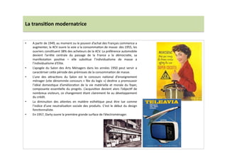 La	
  transi)on	
  modernatrice	
  
•  A	
  parLr	
  de	
  1949,	
  au	
  moment	
  ou	
  le	
  pouvoir	
  d’achat	
  des	
  Français	
  commence	
  a	
  
augmenter,	
  la	
  4CV	
  ouvre	
  la	
  voie	
  a	
  la	
  consommaLon	
  de	
  masse:	
  des	
  1955,	
  les	
  
ouvriers	
  consLtuent	
  38%	
  des	
  acheteurs	
  de	
  la	
  4CV.	
  La	
  préférence	
  automobile	
  
devient	
   l’arrête	
   centrale	
   du	
   passage	
   de	
   la	
   France	
   a	
   la	
   démocraLe,	
   sa	
  
manifestaLon	
   posiLve	
   –	
   elle	
   subsLtue	
   l’individualisme	
   de	
   masse	
   a	
  
l’individualisme	
  d'Elite.	
  	
  
•  L’apogée	
   du	
   Salon	
   des	
   Arts	
   Ménagers	
   dans	
   les	
   années	
   1950	
   peut	
   servir	
   a	
  
caractériser	
  ce]e	
  période	
  des	
  prémisses	
  de	
  la	
  consommaLon	
  de	
  masse.	
  	
  
•  L’une	
   des	
   a]racLons	
   du	
   Salon	
   est	
   le	
   concours	
   naLonal	
   d’enseignement	
  
ménager	
  (vite	
  dénommée	
  concours	
  «	
  fée	
  du	
  logis	
  »)	
  desLne	
  a	
  promouvoir	
  
l’idéal	
   domesLque	
   d’amélioraLon	
   de	
   la	
   vie	
   matérielle	
   et	
   morale	
   du	
   foyer,	
  
composante	
   essenLelle	
   du	
   progrès.	
   L’acquisiLon	
   devient	
   alors	
   l’objecLf	
   de	
  
nombreux	
  visiteurs,	
  ce	
  changement	
  étant	
  clairement	
  lie	
  au	
  développement	
  
du	
  crédit.	
  
•  La	
   diminuLon	
   des	
   a]entes	
   en	
   maLère	
   esthéLque	
   peut	
   être	
   lue	
   comme	
  
l’indice	
  d’une	
  neutralisaLon	
  sociale	
  des	
  produits.	
  C’est	
  le	
  début	
  du	
  design	
  
foncLonnaliste.	
  	
  
•  En	
  1957,	
  Darty	
  ouvre	
  la	
  première	
  grande	
  surface	
  de	
  l’électroménager.	
  
 