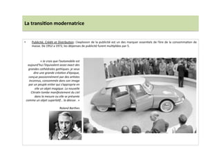 La	
  transi)on	
  modernatrice	
  
•  Publicité,	
  Crédit	
  et	
  DistribuLon:	
  L’explosion	
  de	
  la	
  publicité	
  est	
  un	
  des	
  marquer	
  essenLels	
  de	
  l’ère	
  de	
  la	
  consommaLon	
  de	
  
masse.	
  De	
  1952	
  a	
  1972,	
  les	
  dépenses	
  de	
  publicité	
  furent	
  mulLpliées	
  par	
  5.	
  	
  
«	
  Je	
  crois	
  que	
  l’automobile	
  est	
  
aujourd’hui	
  l’équivalent	
  assez	
  exact	
  des	
  
grandes	
  cathédrales	
  gothiques:	
  je	
  veux	
  
dire	
  une	
  grande	
  créaTon	
  d’époque,	
  
conçue	
  passionnément	
  par	
  des	
  arTstes	
  
inconnus,	
  consommée	
  dans	
  son	
  image	
  
par	
  un	
  peuple	
  enTer	
  qui	
  s’approprie	
  en	
  
elle	
  un	
  objet	
  magique.	
  La	
  nouvelle	
  
Citroën	
  tombe	
  manifestement	
  du	
  ciel	
  
dans	
  la	
  mesure	
  ou	
  elle	
  se	
  présente	
  
comme	
  un	
  objet	
  superlaTf…	
  la	
  déesse	
  .	
  »	
  
Roland	
  Barthes	
  
 