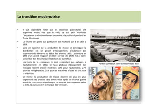 La	
  transi)on	
  modernatrice	
  
•  Il	
   faut	
   cependant	
   noter	
   que	
   les	
   dépenses	
   publicitaires	
   ont	
  
augmente	
   moins	
   vite	
   que	
   le	
   PNB,	
   ce	
   qui	
   peut	
   relaLviser	
  
l’importance	
  tradiLonnellement	
  accordée	
  a	
  la	
  publicité	
  pendant	
  les	
  
Trente	
  Glorieuses.	
  	
  
•  Le	
  volume	
  des	
  prêts	
  aux	
  parLculiers	
  est	
  mulLplié	
  par	
  3	
  de	
  1954	
  a	
  
1958.	
  	
  
•  Dans	
   un	
   système	
   ou	
   la	
   producLon	
   de	
   masse	
   se	
   développe,	
   la	
  
distribuLon	
   est	
   un	
   goulet	
   d’étranglement.	
   L’expansion	
   des	
  
supermarchés	
  démarre	
  au	
  début	
  des	
  années	
  1960.	
  L’ouverture	
  en	
  
1963	
   d’un	
   grand	
   magasin	
   en	
   libre	
   service	
   de	
   2500	
   m2	
   a	
   Saint-­‐
Geneviève	
  des	
  Bois	
  marque	
  les	
  débuts	
  de	
  Carrefour.	
  	
  
•  Les	
   fruits	
   de	
   la	
   croissance	
   ne	
   sont	
   cependant	
   pas	
   partages	
   si	
  
équitablement:	
   en	
   1960,	
   les	
   taux	
   globaux	
   d’équipement	
   des	
  
ménages	
   restent	
   encore	
   modestes:	
   30%	
   pour	
   l’automobile,	
   27%	
  
pour	
  les	
  réfrigérateurs,	
  25%	
  pour	
  les	
  machines	
  a	
  laver	
  et	
  13%	
  pour	
  
la	
  télévision.	
  	
  
•  De	
   meme	
   la	
   producLon	
   de	
   masse	
   devient	
   de	
   plus	
   en	
   plus	
  
segmentée:	
  les	
  produit	
  s’est	
  démocraLse	
  après	
  la	
  seconde	
  guerre	
  
mondiale,	
  tout	
  en	
  se	
  signalant	
  par	
  un	
  marche	
  très	
  segmente	
  selon	
  
la	
  taille,	
  la	
  puissance	
  et	
  la	
  marque	
  des	
  véhicules.	
  	
  
Parking	
  Carrefour	
  Saint-­‐Geneviève	
  des	
  Bois	
  
 