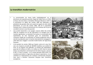La	
  transi)on	
  modernatrice	
  
•  La	
   consommaLon	
   de	
   masse	
   bu]e	
   indubitablement	
   sur	
   la	
  
persistance	
  de	
  la	
  grande	
  pauvreté;	
  l’appel	
  de	
  l'abbé	
  Pierre,	
  en	
  1954,	
  
en	
  faveur	
  des	
  Sans-­‐Abris,	
  la	
  fondaLon	
  ATD	
  Quart-­‐Monde	
  en	
  1957	
  et	
  
la	
   persistance	
   au	
   début	
   des	
   années	
   1960	
   des	
   bidonvilles	
   en	
  
périphérie	
  des	
  grandes	
  villes	
  sont	
  autant	
  de	
  rappels	
  de	
  ce]e	
  réalité	
  
discordante.	
   A	
   la	
   ﬁn	
   des	
   années	
   1960,	
   10%	
   de	
   la	
   populaLon	
  
française	
  (soit	
  5	
  millions	
  de	
  personnes)	
  vit	
  en	
  dessous	
  de	
  ce	
  qui	
  est	
  
considéré	
  comme	
  le	
  seuil	
  de	
  pauvreté.	
  	
  
•  Une	
  société	
  industrielle	
  a	
  son	
  apogée:	
  Jusqu’au	
  début	
  des	
  années	
  
1950	
   les	
   condiLons	
   de	
   vie	
   des	
   agriculteurs	
   ne	
   changent	
   pas	
   de	
  
manière	
  signiﬁcaLve.	
  La	
  révoluLon	
  du	
  tracteur,	
  la	
  concertaLon	
  des	
  
exploitaLons,	
   les	
   très	
   importants	
   gains	
   de	
   producLvité,	
   la	
  
croissance	
  inédite	
  de	
  la	
  producLon	
  et	
  l’entrée	
  progressive	
  dans	
  la	
  
voie	
  de	
  la	
  producLon	
  pour	
  le	
  marche	
  internaLonal	
  se	
  conjuguent	
  a	
  
ce]e	
  date	
  pour	
  engager	
  la	
  seconde	
  modernisaLon	
  de	
  l’agriculture	
  
française.	
  	
  
•  C’est	
  pendant	
  les	
  années	
  1960	
  que	
  l’exode	
  rurale	
  est	
  le	
  plus	
  fort,	
  
avec	
  une	
  moyenne	
  annuelle	
  de	
  100.000	
  travailleurs	
  qui	
  qui]ent	
  la	
  
terre,	
   et	
   ces	
   départs	
   sont	
   déﬁniLfs.	
   Le	
   nombre	
   des	
   exploitaLons	
  
passe	
  de	
  2,2	
  millions	
  en	
  1955	
  a	
  1,5	
  million	
  en	
  1975.	
  Dans	
  le	
  meme	
  
temps,	
  les	
  producLons	
  connaissent	
  de	
  très	
  fortes	
  hausses:	
  1,8	
  pour	
  
le	
  blé,	
  2,7	
  pour	
  la	
  viande	
  –	
  sur	
  la	
  meme	
  période	
  (1955-­‐1975).	
  Ces	
  
mutaLons	
  perme]ent	
  a	
  l’agriculture	
  de	
  devenir	
  exportatrice,	
  ce	
  qui	
  
contribue	
   au	
   redressement	
   de	
   la	
   balance	
   commerciale	
   française,	
  
mais	
   aussi	
   a	
   réinsérer	
   l’économie	
   française	
   dans	
   l’économie	
  
européenne.	
  
Bidonville	
  a	
  Nanterre	
  
 
