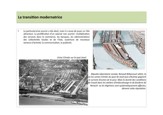 La	
  transi)on	
  modernatrice	
  
•  Le	
  parLcularisme	
  ouvrier	
  a	
  été	
  aboli,	
  mais	
  il	
  a	
  cesse	
  de	
  jouer	
  un	
  rôle	
  
a]racteur.	
  La	
  proliféraLon	
  d’un	
  salariat	
  non	
  ouvrier:	
  mulLplicaLon	
  
des	
   services	
   dans	
   le	
   commerce,	
   les	
   banques,	
   les	
   administraLons	
  
des	
   collecLvités	
   locales	
   et	
   de	
   l’Etat,	
   ouverture	
   de	
   nouveaux	
  
secteurs	
  d’acLvité,	
  la	
  communicaLon,	
  la	
  publicité.	
  	
  
Réputée	
  laboratoire	
  sociale,	
  Renault-­‐Billancourt	
  ajre,	
  la	
  
ou	
  les	
  usines	
  Citroën	
  du	
  quai	
  de	
  Javel	
  puis	
  d’Aulnay	
  gagnent	
  
le	
  surnom	
  d’usines	
  de	
  la	
  peur.	
  Mais	
  la	
  dureté	
  des	
  condiTons	
  
de	
  travail	
  dans	
  les	
  ateliers	
  d’embouTssage	
  et	
  de	
  fonderie	
  de	
  
Renault	
  	
  ou	
  les	
  Algériens	
  sont	
  systémaTquement	
  aﬀectes,	
  
dément	
  ceWe	
  réputaTon.	
  
Usine	
  Citroën	
  sur	
  le	
  quai	
  Javel.	
  
 