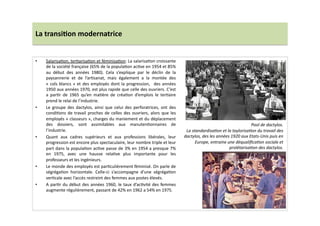 La	
  transi)on	
  modernatrice	
  
•  SalarisaLon,	
  terLarisaLon	
  et	
  féminisaLon:	
  La	
  salarisaLon	
  croissante	
  
de	
  la	
  société	
  française	
  (65%	
  de	
  la	
  populaLon	
  acLve	
  en	
  1954	
  et	
  85%	
  
au	
   début	
   des	
   années	
   1980).	
   Cela	
   s’explique	
   par	
   le	
   déclin	
   de	
   la	
  
paysannerie	
   et	
   de	
   l’arLsanat,	
   mais	
   également	
   a	
   la	
   montée	
   des	
  
«	
  cols	
  blancs	
  »	
  et	
  des	
  employés	
  dont	
  la	
  progression,	
   	
  des	
  années	
  
1950	
  aux	
  années	
  1970,	
  est	
  plus	
  rapide	
  que	
  celle	
  des	
  ouvriers.	
  C’est	
  
a	
   parLr	
   de	
   1965	
   qu’en	
   maLère	
   de	
   créaLon	
   d’emplois	
   le	
   terLaire	
  
prend	
  le	
  relai	
  de	
  l’industrie.	
  	
  
•  Le	
  groupe	
  des	
  dactylos,	
  ainsi	
  que	
  celui	
  des	
  perforatrices,	
  ont	
  des	
  
condiLons	
  de	
  travail	
  proches	
  de	
  celles	
  des	
  ouvriers,	
  alors	
  que	
  les	
  
employés	
  «	
  classeurs	
  »,	
  charges	
  du	
  maniement	
  et	
  du	
  déplacement	
  
des	
   dossiers,	
   sont	
   assimilables	
   aux	
   manutenLonnaires	
   de	
  
l’industrie.	
  	
  
•  Quant	
   aux	
   cadres	
   supérieurs	
   et	
   aux	
   professions	
   libérales,	
   leur	
  
progression	
  est	
  encore	
  plus	
  spectaculaire,	
  leur	
  nombre	
  triple	
  et	
  leur	
  
part	
  dans	
  la	
  populaLon	
  acLve	
  passe	
  de	
  3%	
  en	
  1954	
  a	
  presque	
  7%	
  
en	
   1975,	
   avec	
   une	
   hausse	
   relaLve	
   plus	
   importante	
   pour	
   les	
  
professeurs	
  et	
  les	
  ingénieurs.	
  	
  
•  Le	
  monde	
  des	
  employés	
  est	
  parLculièrement	
  féminisé.	
  On	
  parle	
  de	
  
ségrégaLon	
   horizontale.	
   Celle-­‐ci	
   s’accompagne	
   d’une	
   ségrégaLon	
  
verLcale	
  avec	
  l’accès	
  restreint	
  des	
  femmes	
  aux	
  postes	
  élevés.	
  	
  
•  A	
  parLr	
  du	
  début	
  des	
  années	
  1960,	
  le	
  taux	
  d’acLvité	
  des	
  femmes	
  
augmente	
  régulièrement,	
  passant	
  de	
  42%	
  en	
  1962	
  a	
  54%	
  en	
  1975.	
  	
  
Pool	
  de	
  dactylos.	
  
La	
  standardisaTon	
  et	
  la	
  taylorisaTon	
  du	
  travail	
  des	
  
dactylos,	
  des	
  les	
  années	
  1920	
  aux	
  Etats-­‐Unis	
  puis	
  en	
  
Europe,	
  entraine	
  une	
  déqualiﬁcaTon	
  sociale	
  et	
  
prolétarisaTon	
  des	
  dactylos.	
  	
  
 