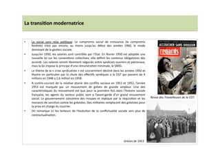 La	
  transi)on	
  modernatrice	
  
•  Le	
   social	
   sans	
   relai	
   poliLque:	
   Le	
   compromis	
   social	
   de	
   croissance	
   (le	
   compromis	
  
fordiste)	
   n’est	
   pas	
   encore,	
   au	
   moins	
   jusqu’au	
   début	
   des	
   années	
   1960,	
   le	
   mode	
  
dominant	
  de	
  la	
  gesLon	
  sociale.	
  	
  
•  Jusqu’en	
  1950,	
  les	
  salaires	
  sont	
  contrôlés	
  par	
  l’Etat.	
  En	
  février	
  1950	
  est	
  adoptée	
  une	
  
nouvelle	
  loi	
  sur	
  les	
  convenLons	
  collecLves:	
  elle	
  déﬁnit	
  les	
  contenus	
  obligatoires	
  des	
  
accords.	
  Les	
  salaires	
  seront	
  librement	
  négociés	
  entre	
  syndicats	
  ouvriers	
  et	
  patronaux,	
  
mais	
  la	
  loi	
  impose	
  le	
  principe	
  d’une	
  rémunéraLon	
  minimale,	
  le	
  SMIG.	
  	
  
•  Le	
  thème	
  de	
  la	
  «	
  crise	
  syndicaliste	
  »	
  est	
  couramment	
  décliné	
  dans	
  les	
  années	
  1950	
  et	
  
illustre	
  en	
  parLculier	
  par	
  la	
  chute	
  des	
  eﬀecLfs	
  syndiques	
  a	
  la	
  CGT	
  qui	
  passent	
  de	
  4	
  
millions	
  en	
  1948	
  a	
  1,6	
  million	
  en	
  1958.	
  	
  
•  A	
  contre-­‐courant	
  de	
  la	
  relaLve	
  atonie	
  des	
  conﬂits	
  sociaux	
  en	
  1951	
  et	
  1952,	
  l’année	
  
1953	
   est	
   marquée	
   par	
   un	
   mouvement	
   de	
   grèves	
   de	
   grande	
   ampleur.	
   Une	
   des	
  
caractérisLques	
  du	
  mouvement	
  est	
  que	
  pour	
  la	
  première	
  fois	
  dans	
  l’histoire	
  sociale	
  
française,	
   les	
   agents	
   du	
   secteur	
   public	
   sont	
   a	
   l’avant-­‐garde	
   d’un	
   grand	
   mouvement	
  
social.	
  Le	
  gouvernement	
  concentre	
  des	
  troupes	
  et	
  réplique	
  par	
  la	
  réquisiLon	
  et	
  les	
  
menaces	
  de	
  sancLon	
  contre	
  les	
  grévistes.	
  Des	
  militaires	
  remplacent	
  des	
  grévistes	
  pour	
  
la	
  prise	
  en	
  charge	
  du	
  courrier.	
  	
  
•  On	
   remarque	
   ici	
   les	
   lenteurs	
   de	
   l’évoluLon	
   de	
   la	
   conﬂictualité	
   sociale	
   vers	
   plus	
   de	
  
contractualisaLon.	
  
Revue	
  des	
  Travailleuses	
  de	
  la	
  CGT.	
  
Grèves	
  de	
  1953.	
  
 