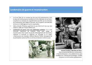 Lendemains	
  de	
  guerre	
  et	
  reconstruc)on	
  
•  Le	
  8	
  mai	
  1945	
  est	
  un	
  moment	
  de	
  joie	
  pour	
  les	
  contemporains,	
  mais	
  
en-­‐deca	
  de	
  l’enthousiasme	
  manifeste	
  lors	
  de	
  la	
  libéraLon	
  du	
  territoire.	
  
L’euphorie	
  du	
  moment	
  est	
  singulièrement	
  brouillée	
  par	
  les	
  émeutes	
  
du	
  ConstanLnois	
  dan	
  l’Algérie	
  coloniale:	
  103	
  Européens	
  sont	
  exécutés	
  
et	
  environ	
  11.000	
  algériens	
  tues	
  en	
  représailles.	
  	
  
•  Valery	
   Giscard	
   d’Estaing	
   supprimera	
   le	
   jour	
   férié	
   du	
   8	
   mai,	
   qui	
   sera	
  
rétabli	
  en	
  1981	
  par	
  François	
  Mi]errand.	
  	
  
•  Lendemains	
   de	
   guerre,	
   vers	
   une	
   stabilisaLon	
   poliLque:	
   Il	
   y	
   a	
   une	
  
nécessité	
   impérieuse	
   de	
   restaurer	
   l’Etat,	
   pour	
   diriger	
   la	
  
reconstrucLon,	
  faire	
  sauter	
  les	
  goulets	
  d’étranglement	
  de	
  l’économie,	
  
redresser	
   la	
   monnaie	
   et	
   organiser	
   les	
   échanges	
   et	
   le	
   crédit.	
  
«	
  Retroussons	
  nos	
  manches	
  »	
  déclare	
  Maurice	
  Thorez,	
  témoignant	
  de	
  
la	
  parLcipaLon	
  acLve	
  du	
  PCF	
  a	
  la	
  remise	
  en	
  état	
  et	
  en	
  ordre	
  du	
  pays.	
  
Femmes	
  tondues,	
  libéra2on	
  de	
  Paris.	
  
Dans	
  le	
  journal	
  des	
  femmes	
  communistes,	
  
«	
  Femmes	
  françaises	
  »,	
  les	
  collaboratrices	
  sont	
  
qualiﬁées	
  de	
  «	
  chiennes	
  de	
  la	
  Gestapo».	
  20.000	
  
françaises	
  ont	
  été	
  tondues	
  publiquement.	
  
 