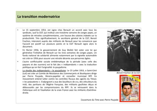 La	
  transi)on	
  modernatrice	
  
•  Le	
   15	
   septembre	
   1953,	
   est	
   signe	
   chez	
   Renault	
   un	
   accord	
   avec	
   tous	
   les	
  
syndicats,	
  sauf	
  la	
  CGT,	
  qui	
  insLtue	
  une	
  troisième	
  semaine	
  de	
  conges	
  payes,	
  un	
  
système	
  de	
  retraites	
  complémentaires,	
  une	
  hausse	
  des	
  salaires	
  indexée	
  sur	
  la	
  
producLvité.	
   Très	
   signiﬁcaLvement,	
   le	
   secrétaire	
   général	
   de	
   la	
   CGT,	
   Benoit	
  
Frachon,	
  intervient	
  auprès	
  des	
  militants	
  de	
  Renault	
  pour	
  les	
  convaincre	
  que	
  
l’accord	
   est	
   posiLf	
   sur	
   plusieurs	
   points	
   et	
   la	
   CGT	
   Renault	
   signe	
   alors	
   le	
  
document.	
  	
  
•  En	
   février	
   1956,	
   le	
   gouvernement	
   de	
   Guy	
   Mollet	
   fait	
   voter	
   une	
   loi	
   qui	
  
généralise	
   l’iniLaLve	
   de	
   Renault	
   sur	
   les	
   trois	
   semaines	
   de	
   conges	
   payes.	
   Un	
  
fonds	
  naLonal	
  de	
  solidarité	
  alimente	
  notamment	
  par	
  la	
  vigne]e	
  automobile	
  
est	
  crée	
  en	
  1956	
  pour	
  assurer	
  une	
  retraite	
  décente	
  aux	
  personnes	
  âgées.	
  	
  
•  L’autre	
   conﬂictualité	
   sociale	
   emblémaLque	
   de	
   la	
   période	
   (avec	
   celle	
   des	
  
paysans	
   et	
   des	
   ouvriers)	
   est	
   le	
   fait	
   des	
   «	
   indépendants	
   »	
   avec	
   la	
   traducLon	
  
poliLque	
  qui	
  en	
  fait	
  l’originalité:	
  le	
  poujadisme.	
  	
  
•  La	
  révolte	
  des	
  indépendants	
  –	
  le	
  poujadisme:	
  Le	
  23	
  juillet	
  1953,	
  a	
  Saint-­‐Céré	
  
(Lot)	
  est	
  crée	
  un	
  Comite	
  de	
  Résistance	
  des	
  Commerçants	
  et	
  BouLquiers	
  dirige	
  
par	
   Pierre	
   Poujade,	
   libraire-­‐papeLer	
   et	
   conseiller	
   municipal	
   RPF.	
   Ce	
  
mouvement	
   entend	
   lu]er	
   contre	
   les	
   contrôles	
   ﬁscaux	
   des	
   agents	
   du	
   Trésor,	
  
«	
  les	
  polyvalents	
  ».	
  S’adjoignent	
  a	
  eux	
  des	
  bouilleurs	
  de	
  cru,	
  des	
  viLculteurs	
  du	
  
midi,	
   des	
   parLsans	
   de	
   l’Algérie	
   française,	
   des	
   militants	
   gaullistes	
   déçus	
   et	
  
déboussolés	
   par	
   les	
   compromissions	
   du	
   RPF:	
   ils	
   se	
   retrouvent	
   dans	
   la	
  
rhétorique	
  anL	
  et	
  l’exaltaLon	
  de	
  la	
  vraie	
  France	
  avec	
  les	
  militants	
  d’extrême-­‐
droite.	
  	
  
Benoit	
  Frachon	
  de	
  la	
  CGT.	
  
Couverture	
  du	
  Time	
  avec	
  Pierre	
  Poujade.	
  
 