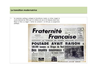 La	
  transi)on	
  modernatrice	
  
•  Sa	
   traducLon	
   poliLque	
   ambiguë	
   et	
   brouillonne	
   s’avère	
   un	
   échec	
   malgré	
   le	
  
succès	
  électoral	
  de	
  1956	
  avec	
  2,5	
  millions	
  de	
  voix	
  et	
  52	
  députes	
  (dont	
  Jean-­‐
Marie	
  Le	
  Pen).	
  Le	
  slogan	
  «	
  Sortez	
  les	
  sortants!	
  »	
  ne	
  fait	
  pas	
  un	
  programme	
  
poliLque.	
  
 