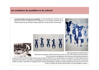 Les	
  muta)ons	
  du	
  quo)dien	
  et	
  du	
  culturel	
  
•  Le	
  nouvel	
  empire	
  du	
  prive	
  et	
  du	
  quoLdien:	
  Le	
  rêve	
  pavillonnaire	
  parLcipe	
  de	
  ce	
  
repli	
  vers	
  le	
  prive.	
  Le	
  logement	
  est	
  le	
  laboratoire	
  et	
  le	
  chanLer	
  prioritaire	
  de	
  la	
  
modernisaLon	
  sociale,	
  pendant	
  indispensable	
  de	
  la	
  modernisaLon	
  économique.	
  	
  
Anthropométrie	
  de	
  la	
  période	
  bleue.	
  
Performances	
  publiques	
  uTlisant	
  des	
  femmes	
  dont	
  les	
  corps	
  sont	
  enduits	
  de	
  peinture	
  bleue.	
  	
  
C’est	
  la	
  première	
  manifestaTon	
  du	
  mouvement	
  des	
  Nouveaux	
  Réalistes.	
  
Le	
  bleu	
  outre-­‐mer	
  que	
  Klein	
  uTlise	
  exclusivement	
  a	
  parTr	
  de	
  1957	
  pour	
  ses	
  monochromes	
  est	
  enregistre	
  a	
  l’InsTtut	
  NaTonal	
  de	
  la	
  
Propriété	
  Industrielle	
  en	
  mai	
  1960	
  sous	
  l’appellaTon	
  IKB	
  (InternaTonal	
  Klein	
  Blue).	
  «Toutes	
  les	
  couleurs	
  amènent	
  des	
  associaTons	
  
d’idées	
  concrètes,	
  matérielles	
  ou	
  tangibles	
  d’une	
  manière	
  psychologique,	
  tandis	
  que	
  le	
  bleu	
  rappelle	
  tout	
  au	
  plus	
  la	
  mer	
  et	
  le	
  ciel.	
  
Ce	
  qu’il	
  y	
  a	
  après	
  tout	
  de	
  plus	
  abstrait	
  dans	
  la	
  nature	
  tangible	
  et	
  visible.	
  »	
  
 